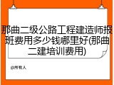 那曲二级公路工程建造师报班费用多少钱哪里好(那曲二建培训费用)