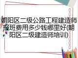 朝阳区二级公路工程建造师报班费用多少钱哪里好(朝阳区二级建造师培训)