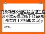 克孜勒苏交通运输监理工程师考试去哪里线下报名(克州监理工程师报名点)