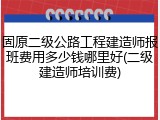 固原二级公路工程建造师报班费用多少钱哪里好(二级建造师培训费)