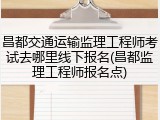 昌都交通运输监理工程师考试去哪里线下报名(昌都监理工程师报名点)