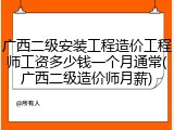 广西二级安装工程造价工程师工资多少钱一个月通常(广西二级造价师月薪)