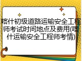 喀什初级道路运输安全工程师考试时间地点及费用(喀什运输安全工程师考情)