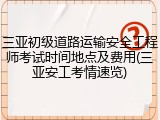三亚初级道路运输安全工程师考试时间地点及费用(三亚安工考情速览)
