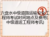六盘水中级道路运输安全工程师考试时间地点及费用(中级道运工程师考讯)