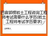 巴音郭楞岩土工程咨询工程师考试需要什么学历(岩土工程师考试学历要求)