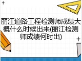 丽江道路工程检测师成绩大概什么时候出来(丽江检测师成绩何时出)