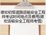 德宏初级道路运输安全工程师考试时间地点及费用(德宏运输安全工程师考情)