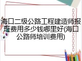 海口二级公路工程建造师报班费用多少钱哪里好(海口公路师培训费用)