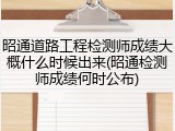 昭通道路工程检测师成绩大概什么时候出来(昭通检测师成绩何时公布)
