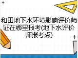 和田地下水环境影响评价师证在哪里报考(地下水评价师报考点)