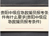 贵阳中级应急救援员报考条件有什么要求(贵阳中级应急救援员报考条件)