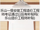 乐山一级安装工程造价工程师考证通过以后有补贴吗(乐山造价工程师补贴)