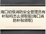 海口初级消防安全管理员有补贴吗怎么领取呢(海口消防补贴领取)