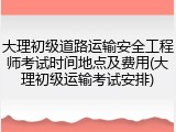 大理初级道路运输安全工程师考试时间地点及费用(大理初级运输考试安排)