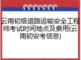 云南初级道路运输安全工程师考试时间地点及费用(云南初安考信息)