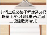 红河二级公路工程建造师报班费用多少钱哪里好(红河二级建造师培训)
