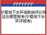 宁夏地下水环境影响评价师证在哪里报考(宁夏地下水环评报考)