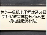 林芝一级机电工程建造师最新补贴政策详情分析(林芝机电建造师补贴)