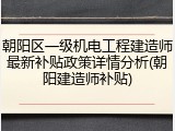朝阳区一级机电工程建造师最新补贴政策详情分析(朝阳建造师补贴)