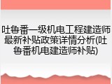 吐鲁番一级机电工程建造师最新补贴政策详情分析(吐鲁番机电建造师补贴)