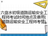 六盘水初级道路运输安全工程师考试时间地点及费用(道路运输安全工程师考情)