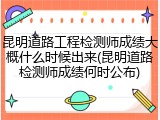 昆明道路工程检测师成绩大概什么时候出来(昆明道路检测师成绩何时公布)