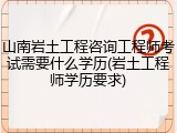 山南岩土工程咨询工程师考试需要什么学历(岩土工程师学历要求)