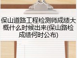 保山道路工程检测师成绩大概什么时候出来(保山路检成绩何时公布)