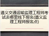遵义交通运输监理工程师考试去哪里线下报名(遵义监理工程师报名点)