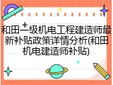 和田一级机电工程建造师最新补贴政策详情分析(和田机电建造师补贴)