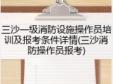 三沙一级消防设施操作员培训及报考条件详情(三沙消防操作员报考)