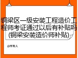 铜梁区一级安装工程造价工程师考证通过以后有补贴吗(铜梁安装造价师补贴)