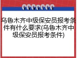 乌鲁木齐中级保安员报考条件有什么要求(乌鲁木齐中级保安员报考条件)