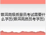 普洱高级质量员考试需要什么学历(普洱高质员考学历)