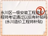 永川区一级安装工程造价工程师考证通过以后有补贴吗(永川造价工程师补贴)