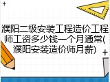 濮阳二级安装工程造价工程师工资多少钱一个月通常(濮阳安装造价师月薪)