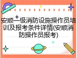安顺一级消防设施操作员培训及报考条件详情(安顺消防操作员报考)