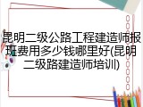 昆明二级公路工程建造师报班费用多少钱哪里好(昆明二级路建造师培训)