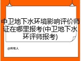 中卫地下水环境影响评价师证在哪里报考(中卫地下水环评师报考)