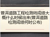 普洱道路工程检测师成绩大概什么时候出来(普洱道路检测成绩何时公布)