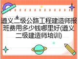 遵义二级公路工程建造师报班费用多少钱哪里好(遵义二级建造师培训)
