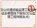 文山交通运输监理工程师考试去哪里线下报名(文山监理工程师报名点)