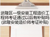 武隆区一级安装工程造价工程师考证通过以后有补贴吗(武隆安装造价师考证补贴)