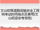文山初级道路运输安全工程师考试时间地点及费用(文山初运安考信息)