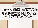 六盘水交通运输监理工程师考试去哪里线下报名(六盘水监理工程师报名点)
