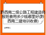 黔西南二级公路工程建造师报班费用多少钱哪里好(黔西南二建培训收费)
