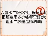 六盘水二级公路工程建造师报班费用多少钱哪里好(六盘水二级建造师培训)