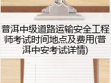 普洱中级道路运输安全工程师考试时间地点及费用(普洱中安考试详情)