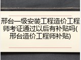 邢台一级安装工程造价工程师考证通过以后有补贴吗(邢台造价工程师补贴)
